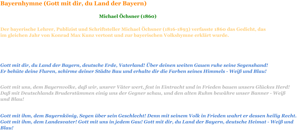 Gott mit dir, du Land der Bayern, deutsche Erde, Vaterland! Über deinen weiten Gauen ruhe seine Segenshand! Er behüte deine Fluren, schirme deiner Städte Bau und erhalte dir die Farben seines Himmels - Weiß und Blau!    Gott mit uns, dem Bayernvolke, daß wir, unsrer Väter wert, fest in Eintracht und in Frieden bauen unsers Glückes Herd! Daß mit Deutschlands Bruderstämmen einig uns der Gegner schau, und den alten Ruhm bewähre unser Banner - Weiß und Blau!    Gott mit ihm, dem Bayernkönig, Segen über sein Geschlecht! Denn mit seinem Volk in Frieden wahrt er dessen heilig Recht. Gott mit ihm, dem Landesvater! Gott mit uns in jedem Gau! Gott mit dir, du Land der Bayern, deutsche Heimat - Weiß und Blau!    Bayernhymne (Gott mit dir, du Land der Bayern)  Michael Öchsner (1860) Der bayerische Lehrer, Publizist und Schriftsteller Michael Öchsner (1816-1893) verfasste 1860 das Gedicht, das im gleichen Jahr von Konrad Max Kunz vertont und zur bayerischen Volkshymne erklärt wurde.